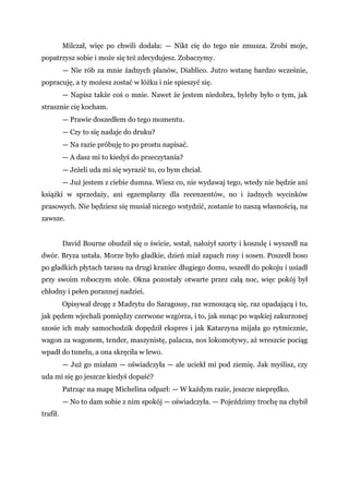 Milczał, więc po chwili dodała: — Nikt cię do tego nie zmusza. Zrobi moje,
popatrzysz sobie i może się też zdecydujesz. Zobaczymy.
— Nie rób za mnie żadnych planów, Diablico. Jutro wstanę bardzo wcześnie,
popracuję, a ty możesz zostać w łóżku i nie spieszyć się.
— Napisz także coś o mnie. Nawet że jestem niedobra, byleby było o tym, jak
strasznie cię kocham.
— Prawie doszedłem do tego momentu.
— Czy to się nadaje do druku?
— Na razie próbuję to po prostu napisać.
— A dasz mi to kiedyś do przeczytania?
— Jeżeli uda mi się wyrazić to, co bym chciał.
— Już jestem z ciebie dumna. Wiesz co, nie wydawaj tego, wtedy nie będzie ani
książki w sprzedaży, ani egzemplarzy dla recenzentów, no i żadnych wycinków
prasowych. Nie będziesz się musiał niczego wstydzić, zostanie to naszą własnością, na
zawsze.
David Bourne obudził się o świcie, wstał, nałożył szorty i koszulę i wyszedł na
dwór. Bryza ustała. Morze było gładkie, dzień miał zapach rosy i sosen. Poszedł boso
po gładkich płytach tarasu na drugi kraniec długiego domu, wszedł do pokoju i usiadł
przy swoim roboczym stole. Okna pozostały otwarte przez całą noc, więc pokój był
chłodny i pełen porannej nadziei.
Opisywał drogę z Madrytu do Saragossy, raz wznoszącą się, raz opadającą i to,
jak pędem wjechali pomiędzy czerwone wzgórza, i to, jak sunąc po wąskiej zakurzonej
szosie ich mały samochodzik dopędził ekspres i jak Katarzyna mijała go rytmicznie,
wagon za wagonem, tender, maszynistę, palacza, nos lokomotywy, aż wreszcie pociąg
wpadł do tunelu, a ona skręciła w lewo.
— Już go miałam — oświadczyła — ale uciekł mi pod ziemię. Jak myślisz, czy
uda mi się go jeszcze kiedyś dopaść?
Patrząc na mapę Michelina odparł: — W każdym razie, jeszcze nieprędko.
— No to dam sobie z nim spokój — oświadczyła. — Pojeździmy trochę na chybił
trafił.
 