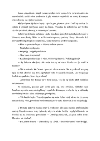 Droga wznosiła się, ujrzeli rosnące wzdłuż rzeki topole, było coraz stromiej, ale
samochodzik radził sobie doskonale i gdy wreszcie wyjechali na szosę, Katarzyna
wyprostowała się z zadowoleniem.
Kiedy usłyszał jej dochodzący z ogrodu głos, przestał pisać. Zamknął brulion do
walizki i wyszedł zamykając drzwi na klucz. Wiedział, że pokojówka, gdy będzie
chciała sprzątnąć, otworzy je zapasowym kluczem.
Katarzyna siedziała na tarasie i jadła śniadanie przy stole nakrytym obrusem w
biało-czerwoną kratę. Miała na sobie świeżo upraną, pasiastą bluzę z Grau du Roi,
która już trochę zbiegła się i spłowiała, szare flanelowe spodnie i espadrile.
— Halo — pozdrowiła go. — Niezbyt dobrze spałam.
— Wyglądasz doskonale.
— Dziękuję. Czuję się doskonale.
— Skąd masz te spodnie?
— Kazałam je sobie uszyć w Nicei. U dobrego krawca. Podobają ci się?
— Są świetnie skrojone. Ale może trochę za nowe. Zamierzasz je nosić w
mieście?
— Nie w mieście. W Cannes i przecież nie w sezonie. Na przyszły rok wszyscy
będą się tak ubierać. Już teraz spotykam ludzi w naszych bluzach. One wyglądają
fatalnie ze spódnicą. Mam się przebrać?
— Absolutnie nie. Bardzo ci w nich ładnie. Tyle że są trochę zbyt starannie
zaprasowane.
Po śniadaniu, podczas gdy David golił się, brał prysznic, nakładał stare
flanelowe spodnie, marynarską bluzę i espadrile, Katarzyna przebrała się w niebieską
bawełnianą bluzkę i białą spódnicę z grubego lnu.
— Tak będzie lepiej. Te moje spodnie są może dobre tutaj, ale na to, co mamy
zamiar dzisiaj robić, pewnie za bardzo rzucają się w oczy. Schowam je na inną okazję.
U fryzjera panował bardzo miły i swobodny, ale jednocześnie profesjonalny
nastrój. Monsieur Jean, który był mniej więcej w wieku Davida i wyglądał bardziej na
Włocha niż na Francuza, powiedział: — Ostrzygę panią tak, jak pani sobie życzy.
Monsieur się zgadza?
— Nie jestem z fachu — uśmiechnął się David. — Pozostawiam to wam dwojgu.
 