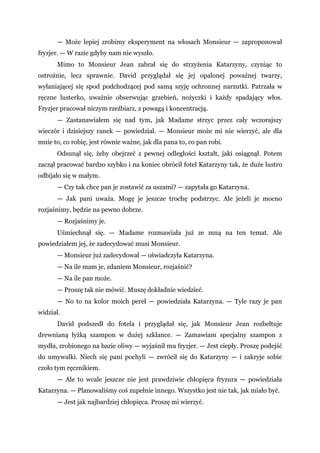 — Może lepiej zrobimy eksperyment na włosach Monsieur — zaproponował
fryzjer. — W razie gdyby nam nie wyszło.
Mimo to Monsieur Jean zabrał się do strzyżenia Katarzyny, czyniąc to
ostrożnie, lecz sprawnie. David przyglądał się jej opalonej poważnej twarzy,
wyłaniającej się spod podchodzącej pod samą szyję ochronnej narzutki. Patrzała w
ręczne lusterko, uważnie obserwując grzebień, nożyczki i każdy spadający włos.
Fryzjer pracował niczym rzeźbiarz, z powagą i koncentracją.
— Zastanawiałem się nad tym, jak Madame strzyc przez cały wczorajszy
wieczór i dzisiejszy ranek — powiedział. — Monsieur może mi nie wierzyć, ale dla
mnie to, co robię, jest równie ważne, jak dla pana to, co pan robi.
Odsunął się, żeby obejrzeć z pewnej odległości kształt, jaki osiągnął. Potem
zaczął pracować bardzo szybko i na koniec obrócił fotel Katarzyny tak, że duże lustro
odbijało się w małym.
— Czy tak chce pan je zostawić za uszami? — zapytała go Katarzyna.
— Jak pani uważa. Mogę je jeszcze trochę podstrzyc. Ale jeżeli je mocno
rozjaśnimy, będzie na pewno dobrze.
— Rozjaśnimy je.
Uśmiechnął się. — Madame rozmawiała już ze mną na ten temat. Ale
powiedziałem jej, że zadecydować musi Monsieur.
— Monsieur już zadecydował — oświadczyła Katarzyna.
— Na ile mam je, zdaniem Monsieur, rozjaśnić?
— Na ile pan może.
— Proszę tak nie mówić. Muszę dokładnie wiedzieć.
— No to na kolor moich pereł — powiedziała Katarzyna. — Tyle razy je pan
widział.
David podszedł do fotela i przyglądał się, jak Monsieur Jean rozbełtuje
drewnianą łyżką szampon w dużej szklance. — Zamawiam specjalny szampon z
mydła, zrobionego na bazie oliwy — wyjaśnił mu fryzjer. — Jest ciepły. Proszę podejść
do umywalki. Niech się pani pochyli — zwrócił się do Katarzyny — i zakryje sobie
czoło tym ręcznikiem.
— Ale to wcale jeszcze nie jest prawdziwie chłopięca fryzura — powiedziała
Katarzyna. — Planowaliśmy coś zupełnie innego. Wszystko jest nie tak, jak miało być.
— Jest jak najbardziej chłopięca. Proszę mi wierzyć.
 