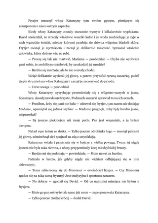 Fryzjer zmoczył włosy Katarzyny tym swoim gęstym, pieniącym się
szamponem o nieco ostrym zapachu.
Kiedy włosy Katarzyny zostały starannie wymyte i kilkakrotnie wypłukane,
David stwierdził, że straciły właściwie wszelki kolor i że woda rozdzielając je ryje w
nich wąziutkie ścieżki, między którymi przebija się dziwna wilgotna bladość skóry.
Fryzjer owinął je ręcznikiem i zaczął je delikatnie masować. Sprawiał wrażenie
człowieka, który dobrze wie, co robi.
— Proszę się tak nie martwić, Madame — powiedział. — Chyba nie wyobraża
pani sobie, że zrobiłbym cokolwiek, by zaszkodzić jej urodzie?
— Bardzo się martwię, ale to nie o urodę chodzi.
Wciąż delikatnie wycierał jej głowę, a potem przyniósł ręczną suszarkę, puścił
ciepły strumień na włosy Katarzyny i zaczął je zaczesywać do przodu.
— Teraz uwaga — powiedział.
Włosy Katarzyny wysychając przemieniały się z wilgotno-szarych w jasne,
błyszczące, skandynawskosrebrzyste. Podmuch suszarki sprawiał to na ich oczach.
— Prosiłem, żeby się pani nie bała — odezwał się fryzjer, tym razem nie dodając
Madame, opamiętał się jednak szybko: — Madame pragnęła, żeby były bardzo jasne,
nieprawdaż?
— Są jeszcze piękniejsze niż moje perły. Pan jest wspaniały, a ja byłam
okropna.
Natarł ręce żelem ze słoika. — Tylko jeszcze odrobinka tego — musnął palcami
jej głowę, uśmiechnął się i spojrzał na nią z satysfakcją.
Katarzyna wstała i przejrzała się w lustrze z wielką powagą. Twarz jej nigdy
jeszcze nie była taka ciemna, a włosy przypominały korę młodej białej brzozy.
— Bardzo mi się podobają — powiedziała. — Może nawet za bardzo.
Patrzała w lustro, jak gdyby nigdy nie widziała odbijającej się w nim
dziewczyny.
— Teraz zabierzemy się do Monsieur — oświadczył fryzjer. — Czy Monsieur
zgadza się na taką samą fryzurę? Jest tradycyjna i sportowa zarazem.
— No dobrze — zgodził się David. — Od co najmniej miesiąca nie byłem u
fryzjera.
— Może go pan ostrzyże tak samo jak mnie — zaproponowała Katarzyna.
— Tylko jeszcze trochę krócej — dodał David.
 