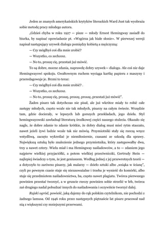 Jeden ze znanych amerykańskich krytyków literackich Ward Just tak wyobraża
sobie metodę pracy młodego autora.
„Gdzieś chyba w roku 1927 — pisze — młody Ernest Hemingway zasiadł do
biurka, by napisać opowiadanie pt. «Wzgórza jak białe słonie». W pierwszej wersji
napisał następujący urywek dialogu pomiędzy kobietą a mężczyzną:
— Czy mógłbyś coś dla mnie zrobić?
— Wszystko, co zechcesz.
— No to, proszę cię, przestań już mówić.
To są dobre, mocne zdania, naprawdę dobry urywek— dialogu. Ale coś nie daje
Hemingwayowi spokoju. Gwałtownym ruchem wyciąga kartkę papieru z maszyny i
przeredagowuje je. Brzmi to teraz:
— Czy mógłbyś coś dla mnie zrobić? .
— Wszystko, co zechcesz.
— No to, proszę cię, proszę, proszę, proszę, przestań już mówić".
Żaden pisarz tak dotychczas nie pisał, ale już wkrótce miały to robić całe
zastępy młodych, często wcale nie tak młodych, pisarzy na całym świecie. Wszędzie
tam, gdzie docierały, w lepszych lub gorszych przekładach, jego dzieła. Styl
hemingwayowski zawładnął literaturą środkowej części naszego stulecia. Okazało się
nagle, że dobre zdanie to zdanie krótkie, że dobry dialog musi mieć rytm staccato,
nawet jeżeli żywi ludzie wcale tak nie mówią. Przymiotniki stały się rzeczą wręcz
wstydliwą, zaczęto wykreślać je niemiłosiernie, czasami ze szkodą dla sprawy.
Największą sztuką było znalezienie jednego przymiotnika, który zastępowałby dwa,
trzy a nawet cztery. Wielu miał i ma Hemingway naśladowców, a to — zdaniem jego
najpierw wielkiej przyjaciółki, a potem wielkiej przeciwniczki, Gertrudy Stein —
najlepiej świadczy o tym, że jest geniuszem. Według jednej z jej przewrotnych teorii —
a dotyczyło to zarówno pisarzy, jak malarzy — dzieło sztuki albo „wsiąka w ścianę",
czyli po pewnym czasie staje się niezauważalne i trzeba je wynieść do komórki, albo
staje się przedmiotem naśladownictwa, ba, często nawet plagiatu. Twórca pierwszego
powinien przestać tworzyć, a w gruncie rzeczy powinien sobie strzelić w łeb, twórca
zaś drugiego nadal pobudzać innych do naśladowania i oczywiście tworzyć dalej.
Rajski ogród, powieść, jaką dajemy do rąk polskim czytelnikom, nie pochodzi z
żadnego lamusa. Od 1946 roku przez następnych piętnaście lat pisarz pracował nad
nią z większymi czy mniejszymi przerwami.
 