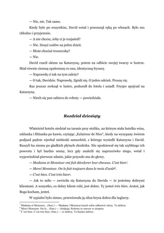 — Nie, nie. Tak samo.
Kiedy było po wszystkim, David wstał i przesunął ręką po włosach. Było mu
chłodno i przyjemnie.
— A nie chcesz, żeby ci je rozjaśnił?
— Nie. Dosyć cudów na jeden dzień.
— Może chociaż troszeczkę?
— Nie.
David rzucił okiem na Katarzynę, potem na odbicie swojej twarzy w lustrze.
Miał równie ciemną opaleniznę co ona, identyczną fryzurę.
— Naprawdę ci tak na tym zależy?
— O tak, Davidzie. Naprawdę. Zgódź się. O jeden odcień. Proszę cię.
Raz jeszcze zerknął w lustro, podszedł do fotela i usiadł. Fryzjer spojrzał na
Katarzynę.
— Niech się pan zabiera do roboty — powiedziała.
Rozdział dziesiąty
Właściciel hotelu siedział na tarasie przy stoliku, na którym stała butelka wina,
szklanka i filiżanka po kawie, czytając „Eclaireur de Nice", kiedy na wysypany żwirem
podjazd pędem wjechał niebieski samochód, z którego wysiedli Katarzyna i David.
Ruszyli ku niemu po gładkich płytach chodnika. Nie spodziewał się tak szybkiego ich
powrotu i był bardzo senny, lecz gdy znaleźli się naprzeciwko niego, wstał i
wypowiedział pierwsze zdanie, jakie przyszło mu do głowy.
— Madame et Monsieur ont fait décolorer leur cheveux. C’est bien7.
— Merci Monsieur. On le fait toujours dans le mois d'août8.
— C’est bien. C’est très bien9.
— Jak to miło — zwróciła się Katarzyna do Davida — że jesteśmy dobrymi
klientami. A wszystko, co dobry klient robi, jest dobre. Ty jesteś très bien. Jesteś, jak
Boga kocham, jesteś.
W sypialni było zimno, przewiewała ją silna bryza dobra dla żeglarzy.
7
Madame et Monsieur... (fran.) — Madame i Monsieur kazali sobie odbarwić włosy. To dobrze.
8
Merci Monsieur. On le... (fran.) — dziękuję. Robimy to zawsze w sierpniu.
9
C’est bien. C’est très bien. (fran.) — to dobrze. To bardzo dobrze.
 