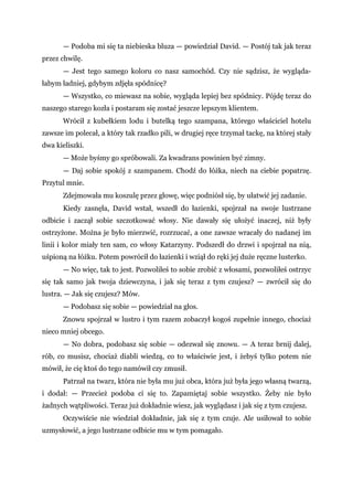 — Podoba mi się ta niebieska bluza — powiedział David. — Postój tak jak teraz
przez chwilę.
— Jest tego samego koloru co nasz samochód. Czy nie sądzisz, że wygląda-
łabym ładniej, gdybym zdjęła spódnicę?
— Wszystko, co miewasz na sobie, wygląda lepiej bez spódnicy. Pójdę teraz do
naszego starego kozła i postaram się zostać jeszcze lepszym klientem.
Wrócił z kubełkiem lodu i butelką tego szampana, którego właściciel hotelu
zawsze im polecał, a który tak rzadko pili, w drugiej ręce trzymał tackę, na której stały
dwa kieliszki.
— Może byśmy go spróbowali. Za kwadrans powinien być zimny.
— Daj sobie spokój z szampanem. Chodź do łóżka, niech na ciebie popatrzę.
Przytul mnie.
Zdejmowała mu koszulę przez głowę, więc podniósł się, by ułatwić jej zadanie.
Kiedy zasnęła, David wstał, wszedł do łazienki, spojrzał na swoje lustrzane
odbicie i zaczął sobie szczotkować włosy. Nie dawały się ułożyć inaczej, niż były
ostrzyżone. Można je było mierzwić, rozrzucać, a one zawsze wracały do nadanej im
linii i kolor miały ten sam, co włosy Katarzyny. Podszedł do drzwi i spojrzał na nią,
uśpioną na łóżku. Potem powrócił do łazienki i wziął do ręki jej duże ręczne lusterko.
— No więc, tak to jest. Pozwoliłeś to sobie zrobić z włosami, pozwoliłeś ostrzyc
się tak samo jak twoja dziewczyna, i jak się teraz z tym czujesz? — zwrócił się do
lustra. — Jak się czujesz? Mów.
— Podobasz się sobie — powiedział na głos.
Znowu spojrzał w lustro i tym razem zobaczył kogoś zupełnie innego, chociaż
nieco mniej obcego.
— No dobra, podobasz się sobie — odezwał się znowu. — A teraz brnij dalej,
rób, co musisz, chociaż diabli wiedzą, co to właściwie jest, i żebyś tylko potem nie
mówił, że cię ktoś do tego namówił czy zmusił.
Patrzał na twarz, która nie była mu już obca, która już była jego własną twarzą,
i dodał: — Przecież podoba ci się to. Zapamiętaj sobie wszystko. Żeby nie było
żadnych wątpliwości. Teraz już dokładnie wiesz, jak wyglądasz i jak się z tym czujesz.
Oczywiście nie wiedział dokładnie, jak się z tym czuje. Ale usiłował to sobie
uzmysłowić, a jego lustrzane odbicie mu w tym pomagało.
 