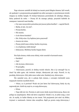 Tego wieczoru zasiedli do kolacji na tarasie przed długim domem, byli weseli,
ale spokojni i z przyjemnością przyglądali się sobie nawzajem w przyćmionym świetle
stojącej na stoliku lampki. Po kolacji Katarzyna powiedziała do młodego chłopca,
który podawał do stołu: — Proszę iść do naszego pokoju, przynieść kubełek do
szampana i zamrozić nam butelkę.
— Czy nam rzeczywiście potrzebna jest jeszcze jedna butelka? — zapytał David.
— Myślę, że tak. A ty nie? .
— Proszę bardzo.
— Nie musisz.
— A nie chcesz koniaku?
— Nie. Wolę wino. Czy będziesz jutro pracował?
— Jeszcze nie wiem.
— Pracuj, jeżeli masz ochotę, bardzo cię proszę.
— A co będziemy robili dzisiaj?
— Zobaczymy. Mieliśmy bardzo bogaty dzień.
Noc była ciemna, wiało coraz silniej, wiatr szumiał w koronach sosen.
— Davidzie?
— Tak?
— Jak się masz, dziewczyno.
— W porządku.
— Dziewczyno, pozwól, że dotknę twoich włosów. Kto ci je ostrzygł? Czy to
Jean? Są takie gęste, tak świetnie obcięte, identycznie jak moje. Pozwól, że cię
pocałuję, dziewczyno. Och, jakie masz cudne usta. Zamknij oczy, dziewczyno.
Nie zamykał oczu, ale w pokoju było ciemno, z zewnątrz dochodził szum
targanych wiatrem wysokich drzew.
— Wiesz, co ci powiem? Wcale nie jest łatwo być dziewczyną, kiedy się nią
naprawdę jest. Jeżeli się czuje to, co czują dziewczyny.
— Wiem.
— Tego nikt nie wie. Powiem ci, jak to jest, kiedy się jest dziewczyną. Rzecz nie
polega na zaspokajaniu. Mnie tak łatwo zaspokoić. Chodzi o to, że jedni czują, a inni
nie. Ja myślę, że ludzie kłamią na ten temat. Tak przyjemnie jest mieć cię blisko,
trzymać w ramionach. Jestem taka szczęśliwa. Bądź po prostu moją dziewczyną i
 