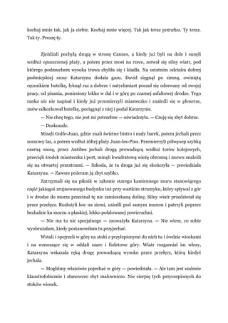 kochaj mnie tak, jak ja ciebie. Kochaj mnie więcej. Tak jak teraz potrafisz. Ty teraz.
Tak ty. Proszę ty.
Zjeżdżali pochyłą drogą w stronę Cannes, a kiedy już byli na dole i sunęli
wzdłuż opuszczonej plaży, a potem przez most na rzece, zerwał się silny wiatr, pod
którego podmuchem wysoka trawa chyliła się i kładła. Na ostatnim odcinku dobrej
podmiejskiej szosy Katarzyna dodała gazu. David sięgnął po zimną, owiniętą
ręcznikiem butelkę, łyknął raz a dobrze i natychmiast poczuł się oderwany od swojej
pracy, od pisania, poniesiony lekko w dal i w górę po czarnej asfaltowej drodze. Tego
ranka nic nie napisał i kiedy już przemierzyli miasteczko i znaleźli się w plenerze,
znów odkorkował butelkę, pociągnął z niej i podał Katarzynie.
— Nie chcę tego, nie jest mi potrzebne — oświadczyła. — Czuję się zbyt dobrze.
— Doskonale.
Minęli Golfe-Juan, gdzie znali świetne bistro i mały barek, potem jechali przez
sosnowy las, a potem wzdłuż żółtej plaży Juan-les-Pins. Przemierzyli półwysep szybką
czarną szosą, przez Antibes jechali drogą prowadzącą wzdłuż torów kolejowych,
przecięli środek miasteczka i port, minęli kwadratową wieżę obronną i znowu znaleźli
się na otwartej przestrzeni. — Szkoda, że ta droga już się skończyła — powiedziała
Katarzyna. — Zawsze pożeram ją zbyt szybko.
Zatrzymali się na piknik w załomie starego kamiennego muru stanowiącego
część jakiegoś zrujnowanego budynku tuż przy wartkim strumyku, który spływał z gór
i w drodze do morza przecinał tę nie zamieszkaną dolinę. Silny wiatr przedzierał się
przez przełęcz. Rozłożyli koc na ziemi, usiedli pod samym murem i patrzyli poprzez
bezludzie ku morzu o płaskiej, lekko pofalowanej powierzchni.
— Nie ma tu nic specjalnego — zauważyła Katarzyna. — Nie wiem, co sobie
wyobrażałam, kiedy postanowiłam tu przyjechać.
Wstali i spojrzeli w górę na stoki z przylepionymi do nich tu i ówdzie wioskami
i na wznoszące się w oddali szare i fioletowe góry. Wiatr rozgarniał im włosy,
Katarzyna wskazała ręką drogę prowadzącą wysoko przez przełęcz, którą kiedyś
jechała.
— Mogliśmy właściwie pojechać w góry — powiedziała. — Ale tam jest szalenie
klaustrofobicznie i stanowczo zbyt malowniczo. Nie cierpię tych przyczepionych do
stoków wiosek.
 