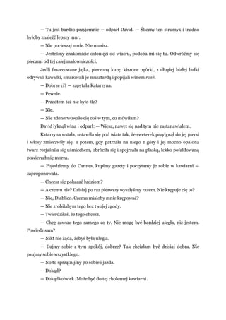 — Tu jest bardzo przyjemnie — odparł David. — Śliczny ten strumyk i trudno
byłoby znaleźć lepszy mur.
— Nie pocieszaj mnie. Nie musisz.
— Jesteśmy znakomicie osłonięci od wiatru, podoba mi się tu. Odwróćmy się
plecami od tej całej malowniczości.
Jedli faszerowane jajka, pieczoną kurę, kiszone ogórki, z długiej białej bułki
odrywali kawałki, smarowali je musztardą i popijali winem rosé.
— Dobrze ci? — zapytała Katarzyna.
— Pewnie.
— Przedtem też nie było źle?
— Nie.
— Nie zdenerwowało cię coś w tym, co mówiłam?
David łyknął wina i odparł: — Wiesz, nawet się nad tym nie zastanawiałem.
Katarzyna wstała, ustawiła się pod wiatr tak, że sweterek przylgnął do jej piersi
i włosy zmierzwiły się, a potem, gdy patrzała na niego z góry i jej mocno opalona
twarz rozjaśniła się uśmiechem, obróciła się i spojrzała na płaską, lekko pofałdowaną
powierzchnię morza.
— Pojedziemy do Cannes, kupimy gazety i poczytamy je sobie w kawiarni —
zaproponowała.
— Chcesz się pokazać ludziom?
— A czemu nie? Dzisiaj po raz pierwszy wyszłyśmy razem. Nie krępuje cię to?
— Nie, Diablico. Czemu miałoby mnie krępować?
— Nie zrobiłabym tego bez twojej zgody.
— Twierdziłaś, że tego chcesz.
— Chcę zawsze tego samego co ty. Nie mogę być bardziej uległa, niż jestem.
Powiedz sam?
— Nikt nie żąda, żebyś była uległa.
— Dajmy sobie z tym spokój, dobrze? Tak chciałam być dzisiaj dobra. Nie
psujmy sobie wszystkiego.
— No to sprzątnijmy po sobie i jazda.
— Dokąd?
— Dokądkolwiek. Może być do tej cholernej kawiarni.
 