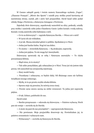 W Cannes zakupili gazety i świeże numery francuskiego wydania „Vogue”,
„Chasseur Français", „Miroir des Sports" i usiedli przy stoliku przed kawiarnią od
nawietrznej strony, czytali, pili i znów byli przyjaciółmi. David kazał sobie podać
whisky Haiga z Perrierem, a Katarzyna Armagnac z Perrierem.
Zajechały dwie dziewczyny, zaparkowały samochód na ulicy, podeszły, usiadły
przy stoliku i zamówiły sobie jedno Chamberry Cassis i jeden koniak z wodą sodową.
Koniak z wodą zamówiła sobie ładniejsza z nich.
— Co to za dziewczyny? — zapytała Katarzyna Davida. — Wiesz coś o nich?
— W życiu ich nie widziałem.
— A ja tak. Muszą mieszkać gdzieś w pobliżu. Spotkałam je w Nicei.
— Jedna jest bardzo ładna. Nogi też ma dobre.
— To siostry — stwierdziła Katarzyna. — Są atrakcyjne, naprawdę.
— Jedna jest piękna. To nie mogą być Amerykanki.
Dziewczyny sprzeczały się ze sobą i Katarzyna zauważyła: — To chyba
poważniejsza kłótnia.
— Skąd wiesz, że to siostry?
— Tak sobie pomyślałam, gdy zobaczyłam je w Nicei. Teraz już nie jestem taka
pewna. Ich samochód ma szwajcarską rejestrację.
— Stary model Isotty.
— Poczekamy i zobaczymy, co będzie dalej. Od dłuższego czasu nie byliśmy
świadkami niczego ciekawego.
— Myślę, że to po prostu zwykła włoska kłótnia.
— Sprawa staje się poważna, bo mówią coraz ciszej.
— Pewnie zaraz znowu zaczną na siebie wrzeszczeć. Ta jedna jest naprawdę
piękna.
— O tak. Zobacz, podchodzi do nas.
David wstał.
— Bardzo przepraszam — odezwała się dziewczyna. — Państwo wybaczą. Niech
pan nie wstaje — zwróciła się do Davida.
— A może się pani do nas przysiądzie? — zaproponowała Katarzyna.
— Nie powinnam. Moja przyjaciółka denerwuje się. Powiedziałam jej, że
państwo zrozumiecie i wybaczycie nam.
— Wybaczamy? — zwróciła się Katarzyna do Davida.
 