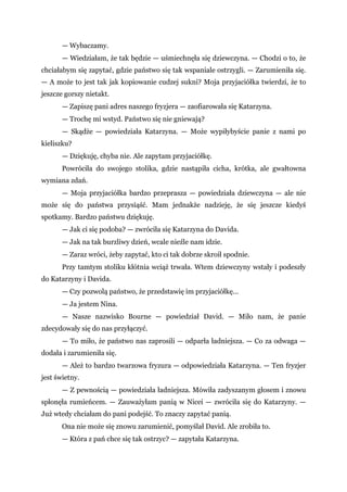 — Wybaczamy.
— Wiedziałam, że tak będzie — uśmiechnęła się dziewczyna. — Chodzi o to, że
chciałabym się zapytać, gdzie państwo się tak wspaniale ostrzygli. — Zarumieniła się.
— A może to jest tak jak kopiowanie cudzej sukni? Moja przyjaciółka twierdzi, że to
jeszcze gorszy nietakt.
— Zapiszę pani adres naszego fryzjera — zaofiarowała się Katarzyna.
— Trochę mi wstyd. Państwo się nie gniewają?
— Skądże — powiedziała Katarzyna. — Może wypiłybyście panie z nami po
kieliszku?
— Dziękuję, chyba nie. Ale zapytam przyjaciółkę.
Powróciła do swojego stolika, gdzie nastąpiła cicha, krótka, ale gwałtowna
wymiana zdań.
— Moja przyjaciółka bardzo przeprasza — powiedziała dziewczyna — ale nie
może się do państwa przysiąść. Mam jednakże nadzieję, że się jeszcze kiedyś
spotkamy. Bardzo państwu dziękuję.
— Jak ci się podoba? — zwróciła się Katarzyna do Davida.
— Jak na tak burzliwy dzień, wcale nieźle nam idzie.
— Zaraz wróci, żeby zapytać, kto ci tak dobrze skroił spodnie.
Przy tamtym stoliku kłótnia wciąż trwała. Wtem dziewczyny wstały i podeszły
do Katarzyny i Davida.
— Czy pozwolą państwo, że przedstawię im przyjaciółkę...
— Ja jestem Nina.
— Nasze nazwisko Bourne — powiedział David. — Miło nam, że panie
zdecydowały się do nas przyłączyć.
— To miło, że państwo nas zaprosili — odparła ładniejsza. — Co za odwaga —
dodała i zarumieniła się.
— Ależ to bardzo twarzowa fryzura — odpowiedziała Katarzyna. — Ten fryzjer
jest świetny.
— Z pewnością — powiedziała ładniejsza. Mówiła zadyszanym głosem i znowu
spłonęła rumieńcem. — Zauważyłam panią w Nicei — zwróciła się do Katarzyny. —
Już wtedy chciałam do pani podejść. To znaczy zapytać panią.
Ona nie może się znowu zarumienić, pomyślał David. Ale zrobiła to.
— Która z pań chce się tak ostrzyc? — zapytała Katarzyna.
 