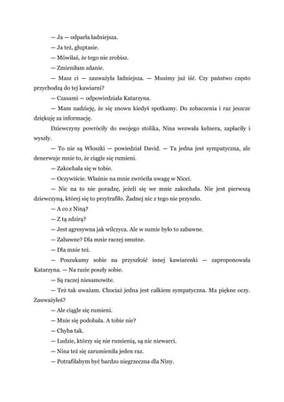 — Ja — odparła ładniejsza.
— Ja też, głuptasie.
— Mówiłaś, że tego nie zrobisz.
— Zmieniłam zdanie.
— Masz ci — zauważyła ładniejsza. — Musimy już iść. Czy państwo często
przychodzą do tej kawiarni?
— Czasami — odpowiedziała Katarzyna.
— Mam nadzieję, że się znowu kiedyś spotkamy. Do zobaczenia i raz jeszcze
dziękuję za informację.
Dziewczyny powróciły do swojego stolika, Nina wezwała kelnera, zapłaciły i
wyszły.
— To nie są Włoszki — powiedział David. — Ta jedna jest sympatyczna, ale
denerwuje mnie to, że ciągle się rumieni.
— Zakochała się w tobie.
— Oczywiście. Właśnie na mnie zwróciła uwagę w Nicei.
— Nic na to nie poradzę, jeżeli się we mnie zakochała. Nie jest pierwszą
dziewczyną, której się to przytrafiło. Żadnej nic z tego nie przyszło.
— A co z Niną?
— Z tą zdzirą?
— Jest agresywna jak wilczyca. Ale w sumie było to zabawne.
— Zabawne? Dla mnie raczej smutne.
— Dla mnie też.
— Poszukamy sobie na przyszłość innej kawiarenki — zaproponowała
Katarzyna. — Na razie poszły sobie.
— Są raczej niesamowite.
— Też tak uważam. Chociaż jedna jest całkiem sympatyczna. Ma piękne oczy.
Zauważyłeś?
— Ale ciągle się rumieni.
— Mnie się podobała. A tobie nie?
— Chyba tak.
— Ludzie, którzy się nie rumienią, są nic niewarci.
— Nina też się zarumieniła jeden raz.
— Potrafiłabym być bardzo niegrzeczna dla Niny.
 