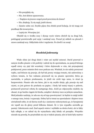 — Nie przejęłaby się.
— Nie. Jest dobrze opancerzona.
. — Napijesz się jeszcze czegoś przed powrotem do domu?
— Nie, dziękuję. Ty się napij, jeżeli chcesz.
— Zamów sobie coś. Zwykle pijesz dwa drinki przed kolacją. Ja też mogę coś
przełknąć dla towarzystwa.
— Lepiej nie. Wracajmy już.
Obudził się w środku nocy i słysząc wycie wiatru obrócił się na drugi bok,
podciągnął prześcieradło pod szyję i zamknął oczy. Poczuł jej oddech na plecach i
znowu zamknął oczy. Oddychała cicho i regularnie. Po chwili i on usnął.
Rozdział jedenasty
Wiało silnie już drugi dzień i wiatr ani myślał ustawać. David przerwał w
samym środku pisanie o ich podróży i zabrał się do opowiadania, na pomysł którego
wpadł cztery czy pięć dni wcześniej i które dojrzewało w nim, tak przynajmniej
podejrzewał, przez ostatnie dwie noce podczas snu. Wiedział, że nie należy przerywać
wątku, nad którym się pracuje, ale był tak pewny swojego tematu, tak zadowolony z
wyboru tematu, że bez wahania przerzucił się na pisanie opowieści, która go
nawiedziła, w pełnym przekonaniu, że jeżeli nie zrobi tego zaraz, to straci ją
bezpowrotnie. Pisanie szło mu łatwo, jak to się zwykle dzieje, gdy pracuje się nad
czymś, co jest gotowe do przelania na papier, i kiedy był mniej więcej w połowie,
postanowił przerwać robotę do następnego dnia. Jeżeli po odpoczynku miałoby się
okazać, że go bardzo ciągnie do biurka, usiądzie i skończy rzecz za jednym zamachem.
Miał jednakże nadzieję, że uda mu się od tego powstrzymać i że będzie to mógł zrobić
z samego rana, świeży i wypoczęty. Dobry był to temat na opowiadanie i dopiero teraz
uświadomił sobie, że od dawna nosił się z zamiarem wykorzystania go, że bynajmniej
nie wpadł mu do głowy przed kilkoma dniami. Że w tym wypadku zawiodła go
pamięć. Zakończenie znał. Znał zapach wiatru i wyblakłe na słońcu kości, ale te fakty
były odległe, a on zabrał się do wymyślania całej fabuły od początku. Wszystko
stawało się prawdą, bo przytrafiało mu się w trakcie pisania, tyle że kości były martwe
 