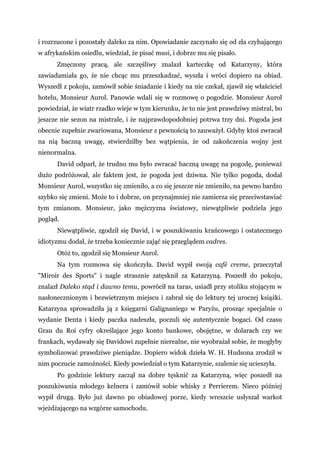 i rozrzucone i pozostały daleko za nim. Opowiadanie zaczynało się od zła czyhającego
w afrykańskim osiedlu, wiedział, że pisać musi, i dobrze mu się pisało.
Zmęczony pracą, ale szczęśliwy znalazł karteczkę od Katarzyny, która
zawiadamiała go, że nie chcąc mu przeszkadzać, wyszła i wróci dopiero na obiad.
Wyszedł z pokoju, zamówił sobie śniadanie i kiedy na nie czekał, zjawił się właściciel
hotelu, Monsieur Aurol. Panowie wdali się w rozmowę o pogodzie. Monsieur Aurol
powiedział, że wiatr rzadko wieje w tym kierunku, że to nie jest prawdziwy mistral, bo
jeszcze nie sezon na mistrale, i że najprawdopodobniej potrwa trzy dni. Pogoda jest
obecnie zupełnie zwariowana, Monsieur z pewnością to zauważył. Gdyby ktoś zwracał
na nią baczną uwagę, stwierdziłby bez wątpienia, że od zakończenia wojny jest
nienormalna.
David odparł, że trudno mu było zwracać baczną uwagę na pogodę, ponieważ
dużo podróżował, ale faktem jest, że pogoda jest dziwna. Nie tylko pogoda, dodał
Monsieur Aurol, wszystko się zmieniło, a co się jeszcze nie zmieniło, na pewno bardzo
szybko się zmieni. Może to i dobrze, on przynajmniej nie zamierza się przeciwstawiać
tym zmianom. Monsieur, jako mężczyzna światowy, niewątpliwie podziela jego
pogląd.
Niewątpliwie, zgodził się David, i w poszukiwaniu krańcowego i ostatecznego
idiotyzmu dodał, że trzeba koniecznie zająć się przeglądem cadres.
Otóż to, zgodził się Monsieur Aurol.
Na tym rozmowa się skończyła. David wypił swoją café creme, przeczytał
"Miroir des Sports" i nagle strasznie zatęsknił za Katarzyną. Poszedł do pokoju,
znalazł Daleko stąd i dawno temu, powrócił na taras, usiadł przy stoliku stojącym w
nasłonecznionym i bezwietrznym miejscu i zabrał się do lektury tej uroczej książki.
Katarzyna sprowadziła ją z księgarni Galignaniego w Paryżu, prosząc specjalnie o
wydanie Denta i kiedy paczka nadeszła, poczuli się autentycznie bogaci. Od czasu
Grau du Roi cyfry określające jego konto bankowe, obojętne, w dolarach czy we
frankach, wydawały się Davidowi zupełnie nierealne, nie wyobrażał sobie, że mogłyby
symbolizować prawdziwe pieniądze. Dopiero widok dzieła W. H. Hudsona zrodził w
nim poczucie zamożności. Kiedy powiedział o tym Katarzynie, szalenie się ucieszyła.
Po godzinie lektury zaczął na dobre tęsknić za Katarzyną, więc poszedł na
poszukiwania młodego kelnera i zamówił sobie whisky z Perrierem. Nieco później
wypił drugą. Było już dawno po obiadowej porze, kiedy wreszcie usłyszał warkot
wjeżdżającego na wzgórze samochodu.
 