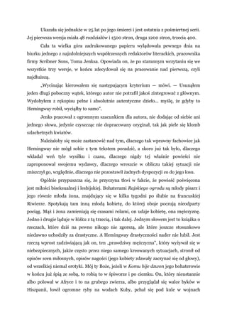 Ukazała się jednakże w 25 lat po jego śmierci i jest ostatnia z pośmiertnej serii.
Jej pierwsza wersja miała 48 rozdziałów i 1500 stron, druga 1200 stron, trzecia 400.
Cała ta wielka góra zadrukowanego papieru wylądowała pewnego dnia na
biurku jednego z najzdolniejszych współczesnych redaktorów literackich, pracownika
firmy Scribner Sons, Toma Jenksa. Opowiada on, że po starannym wczytaniu się we
wszystkie trzy wersje, w końcu zdecydował się na pracowanie nad pierwszą, czyli
najdłuższą.
„Wycinając kierowałem się następującym kryterium — mówi. — Usunąłem
jeden długi poboczny wątek, którego autor nie potrafił jakoś zintegrować z głównym.
Wydobyłem z rękopisu pełne i absolutnie autentyczne dzieło... myślę, że gdyby to
Hemingway robił, wyciąłby to samo".
Jenks pracował z ogromnym szacunkiem dla autora, nie dodając od siebie ani
jednego słowa, jedynie czyszcząc nie dopracowany oryginał, tak jak piele się klomb
szlachetnych kwiatów.
Należałoby się może zastanowić nad tym, dlaczego tak wprawny fachowiec jak
Hemingway nie mógł sobie z tym tekstem poradzić, a skoro już tak było, dlaczego
wkładał weń tyle wysiłku i czasu, dlaczego nigdy tej właśnie powieści nie
zaproponował swojemu wydawcy, dlaczego wreszcie w obliczu takiej sytuacji nie
zniszczył go, względnie, dlaczego nie pozostawił żadnych dyspozycji co do jego losu.
Ogólnie przypuszcza się, że przyczyna tkwi w fakcie, że powieść poświęcona
jest miłości biseksualnej i lesbijskiej. Bohaterami Rajskiego ogrodu są młody pisarz i
jego równie młoda żona, znajdujący się w kilka tygodni po ślubie na francuskiej
Riwierze. Spotykają tam inną młodą kobietę, do której oboje poczują nieodparty
pociąg. Mąż i żona zamieniają się czasami rolami, on udaje kobietę, ona mężczyznę.
Jedno i drugie ląduje w łóżku z tą trzecią, i tak dalej. Jednym słowem jest to książka o
rzeczach, które dziś na pewno nikogo nie zgorszą, ale które jeszcze stosunkowo
niedawno uchodziły za drastyczne. A Hemingway drastyczności nader nie lubił. Jest
rzeczą wprost zadziwiającą jak on, ten „prawdziwy mężczyzna", który wyżywał się w
niebezpiecznych, jakże często przez niego samego kreowanych sytuacjach, stronił od
opisów scen miłosnych, opisów nagości (jego kobiety zdawały zaczynać się od głowy),
od wszelkiej niemal erotyki. Mój ty Boże, jeżeli w Komu bije dzwon jego bohaterowie
w końcu już śpią ze sobą, to robią to w śpiworze i po ciemku. On, który nieustannie
albo polował w Afryce i to na grubego zwierza, albo przyglądał się walce byków w
Hiszpanii, łowił ogromne ryby na wodach Kuby, pchał się pod kule w wojnach
 