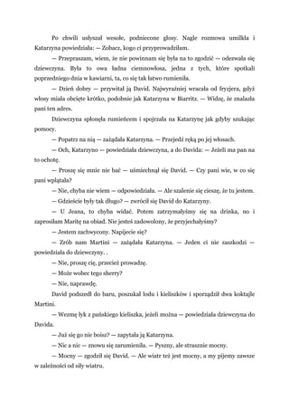 Po chwili usłyszał wesołe, podniecone głosy. Nagle rozmowa umilkła i
Katarzyna powiedziała: — Zobacz, kogo ci przyprowadziłam.
— Przepraszam, wiem, że nie powinnam się była na to zgodzić — odezwała się
dziewczyna. Była to owa ładna ciemnowłosa, jedna z tych, które spotkali
poprzedniego dnia w kawiarni, ta, co się tak łatwo rumieniła.
— Dzień dobry — przywitał ją David. Najwyraźniej wracała od fryzjera, gdyż
włosy miała obcięte krótko, podobnie jak Katarzyna w Biarritz. — Widzę, że znalazła
pani ten adres.
Dziewczyna spłonęła rumieńcem i spojrzała na Katarzynę jak gdyby szukając
pomocy.
— Popatrz na nią — zażądała Katarzyna. — Przejedź ręką po jej włosach.
— Och, Katarzyno — powiedziała dziewczyna, a do Davida: — Jeżeli ma pan na
to ochotę.
— Proszę się mnie nie bać — uśmiechnął się David. — Czy pani wie, w co się
pani wplątała?
— Nie, chyba nie wiem — odpowiedziała. — Ale szalenie się cieszę, że tu jestem.
— Gdzieście były tak długo? — zwrócił się David do Katarzyny.
— U Jeana, to chyba widać. Potem zatrzymałyśmy się na drinka, no i
zaprosiłam Maritę na obiad. Nie jesteś zadowolony, że przyjechałyśmy?
— Jestem zachwycony. Napijecie się?
— Zrób nam Martini — zażądała Katarzyna. — Jeden ci nie zaszkodzi —
powiedziała do dziewczyny. .
— Nie, proszę cię, przecież prowadzę.
— Może wobec tego sherry?
— Nie, naprawdę.
David podszedł do baru, poszukał lodu i kieliszków i sporządził dwa koktajle
Martini.
— Wezmę łyk z pańskiego kieliszka, jeżeli można — powiedziała dziewczyna do
Davida.
— Już się go nie boisz? — zapytała ją Katarzyna.
— Nic a nic — znowu się zarumieniła. — Pyszny, ale strasznie mocny.
— Mocny — zgodził się David. — Ale wiatr też jest mocny, a my pijemy zawsze
w zależności od siły wiatru.
 