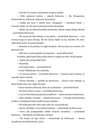 — Ach tak? Czy wszyscy Amerykanie uznają tę zasadę?
— Tylko najstarsze rodziny — odparła Katarzyna. — My, Morganowie,
Woolworthowie, Jelksowie, Jukesowie. Rozumiesz?
— Ciężkie jest życie w okresie burz i huraganów — oświadczył David. —
Czasami wątpię, czy uda nam się przeżyć jesienne ekwinokcja.
— Kiedyś, jak nie będę prowadziła samochodu, chętnie wypiję takiego Martini
— powiedziała dziewczyna.
— Nie musisz pić tylko dlatego, że my pijemy — powiedziała Katarzyna. — I nie
zwracaj uwagi na nasze dowcipy. My tak zawsze. Spójrz na nią, Davidzie. No mów,
zadowolony jesteś, że ją przywiozłam?
— Strasznie mi się podoba, że ciągle żartujecie. Tak się cieszę, że tu jestem. Nie
gniewacie się?
— Miło nam, że pani zgodziła się przyjechać — pochwalił ją David.
W jadalni, gdzie kazali sobie podać obiad ze względu na wiatr, David zapytał:
— A gdzie pani przyjaciółka Nina?
— Wyjechała.
— Jest bardzo ładna — stwierdził David.
— O tak. Pokłóciłyśmy się i wyjechała.
— To straszna dziwka — stwierdziła Katarzyna. — Czasami mam wrażenie, że
wszystkie baby to dziwki.
— Prawie wszystkie — zgodziła się dziewczyna. — Zawsze mam nadzieję, że
któraś będzie inna, ale z reguły się mylę.
— Znam mnóstwo dziewcząt, które nie są dziwkami — powiedział David.
— Nie dziwi mnie to u pana — stwierdziła dziewczyna.
— A czy ta Nina była przynajmniej szczęśliwa? — zainteresowała się Katarzyna.
— Mam nadzieję, że będzie — odparła dziewczyna. — Z mojego doświadczenia
wynika, że inteligentni ludzie rzadko bywają szczęśliwi.
— Nie miała pani zbyt wiele czasu, żeby się o tym przekonać.
— Jak się robi błędy, to się szybciej mądrzeje — uśmiechnęła się dziewczyna.
— Przez całe przedpołudnie robiłaś wrażenie szczęśliwej — powiedziała
Katarzyna. — Bawiłyśmy się doskonale, Davidzie.
— Nie musisz mi tego mówić — uśmiechnęła się dziewczyna. — Jestem
szczęśliwsza niż kiedykolwiek w życiu.
 