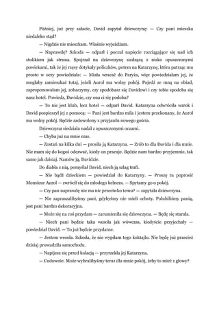 Później, już przy sałacie, David zapytał dziewczynę: — Czy pani mieszka
niedaleko stąd?
— Nigdzie nie mieszkam. Właśnie wyjeżdżam.
— Naprawdę? Szkoda — odparł i poczuł napięcie rozciągające się nad ich
stolikiem jak struna. Spojrzał na dziewczynę siedzącą z nisko opuszczonymi
powiekami, tak że jej rzęsy dotykały policzków, potem na Katarzynę, która patrząc mu
prosto w oczy powiedziała: — Miała wracać do Paryża, więc powiedziałam jej, że
mogłaby zamieszkać tutaj, jeżeli Aurol ma wolny pokój. Pojedź ze mną na obiad,
zaproponowałam jej, zobaczymy, czy spodobasz się Davidowi i czy tobie spodoba się
nasz hotel. Powiedz, Davidzie, czy ona ci się podoba?
— To nie jest klub, lecz hotel — odparł David. Katarzyna odwróciła wzrok i
David pospieszył jej z pomocą: — Pani jest bardzo miła i jestem przekonany, że Aurol
ma wolny pokój. Będzie zadowolony z przyjazdu nowego gościa.
Dziewczyna siedziała nadal z opuszczonymi oczami.
— Chyba już na mnie czas.
— Zostań na kilka dni — prosiła ją Katarzyna. — Zrób to dla Davida i dla mnie.
Nie mam się do kogoś odezwać, kiedy on pracuje. Będzie nam bardzo przyjemnie, tak
samo jak dzisiaj. Namów ją, Davidzie.
Do diabła z nią, pomyślał David, niech ją szlag trafi.
— Nie bądź dzieckiem — powiedział do Katarzyny. — Proszę tu poprosić
Monsieur Aurol — zwrócił się do młodego kelnera. — Spytamy go o pokój.
— Czy pan naprawdę nie ma nic przeciwko temu? — zapytała dziewczyna.
— Nie zapraszalibyśmy pani, gdybyśmy nie mieli ochoty. Polubiliśmy panią,
jest pani bardzo dekoracyjna.
— Może się na coś przydam — zarumieniła się dziewczyna. — Będę się starała.
— Niech pani będzie taka wesoła jak wówczas, kiedyście przyjechały —
powiedział David. — To już będzie przydatne.
— Jestem wesoła. Szkoda, że nie wypiłam tego koktajlu. Nie będę już przecież
dzisiaj prowadziła samochodu.
— Napijesz się przed kolacją — przyrzekła jej Katarzyna.
— Cudownie. Może wybralibyśmy teraz dla mnie pokój, żeby to mieć z głowy?
 
