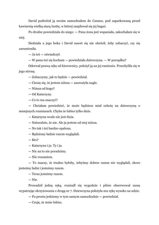 David podwiózł ją swoim samochodem do Cannes, pod zaparkowaną przed
kawiarnią wielką starą Isottę, w której znajdował się jej bagaż.
Po drodze powiedziała do niego: — Pana żona jest wspaniała, zakochałam się w
niej.
Siedziała u jego boku i David nawet się nie obrócił, żeby zobaczyć, czy się
zarumieniła.
— Ja też — oświadczył.
— W panu też się kocham — powiedziała dziewczyna. — W porządku?
Oderwał prawą rękę od kierownicy, położył ją na jej ramieniu. Przechyliła się w
jego stronę.
— Zobaczymy, jak to będzie — powiedział.
— Cieszę się, że jestem niższa — zauważyła nagle.
— Niższa od kogo?
— Od Katarzyny.
— Co to ma znaczyć?
— Chciałam powiedzieć, że może będziesz miał ochotę na dziewczynę o
mniejszych rozmiarach. Chyba że lubisz tylko duże.
— Katarzyna wcale nie jest duża.
— Naturalnie, że nie. Ale ja jestem od niej niższa.
— No tak i też bardzo opalona.
— Będziemy ładnie razem wyglądali.
— Kto?
— Katarzyna i ja. Ty i ja.
— Nic na to nie poradzimy.
— Nie rozumiem.
— To znaczy, że trudno byłoby, żebyśmy dobrze razem nie wyglądali, skoro
jesteśmy ładni i jesteśmy razem.
— Teraz jesteśmy razem.
— Nie.
Prowadził jedną ręką, rozsiadł się wygodnie i pilnie obserwował szosę
wypatrując skrzyżowania z drogą nr 7. Dziewczyna położyła mu rękę wysoko na udzie.
— Po prostu jedziemy w tym samym samochodzie — powiedział.
— Czuję, że mnie lubisz.
 