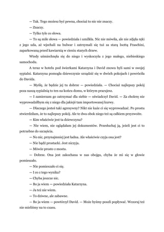 — Tak. Tego możesz być pewna, chociaż to nic nie znaczy.
— Znaczy.
— Tylko tyle co słowa.
— To są miłe słowa — powiedziała i umilkła. Nic nie mówiła, ale nie zdjęła ręki
z jego uda, aż wjechali na bulwar i zatrzymali się tuż za starą Isottą Fraschini,
zaparkowaną przed kawiarnią w cieniu starych drzew.
Wtedy uśmiechnęła się do niego i wyskoczyła z jego małego, niebieskiego
samochodu.
A teraz w hotelu pod świerkami Katarzyna i David znowu byli sami w swojej
sypialni. Katarzyna pomogła dziewczynie urządzić się w dwóch pokojach i powróciła
do Davida.
— Myślę, że będzie jej tu dobrze — powiedziała. — Chociaż najlepszy pokój
poza naszą sypialnią to ten na końcu domu, w którym pracujesz.
— I zamierzam go zatrzymać dla siebie — oświadczył David. — Za cholerę nie
wyprowadziłbym się z niego dla jakiejś tam importowanej kurwy.
— Dlaczego jesteś taki agresywny? Nikt nie każe ci się wyprowadzać. Po prostu
stwierdziłam, że to najlepszy pokój. Ale te dwa obok niego też są całkiem przyzwoite.
— Kim właściwie jest ta dziewczyna?
— Nie wiem, nie oglądałam jej dokumentów. Przesłuchaj ją, jeżeli jest ci to
potrzebne do szczęścia.
— No nic, przynajmniej jest ładna. Ale właściwie czyja ona jest?
— Nie bądź prostacki. Jest niczyja.
— Mówże prosto z mostu.
— Dobrze. Ona jest zakochana w nas obojgu, chyba że mi się w głowie
pomieszało.
— Nie pomieszało ci się.
— I co z tego wynika?
— Chyba jeszcze nic.
— Bo ja wiem — powiedziała Katarzyna.
— Ja też nie wiem.
— To dziwne, ale zabawne.
— Bo ja wiem — powtórzył David. — Może byśmy poszli popływać. Wczoraj też
nie mieliśmy na to czasu.
 