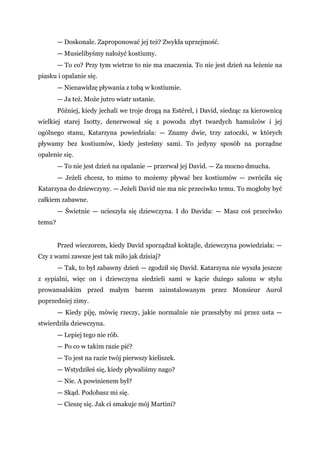 — Doskonale. Zaproponować jej też? Zwykła uprzejmość.
— Musielibyśmy nałożyć kostiumy.
— To co? Przy tym wietrze to nie ma znaczenia. To nie jest dzień na leżenie na
piasku i opalanie się.
— Nienawidzę pływania z tobą w kostiumie.
— Ja też. Może jutro wiatr ustanie.
Później, kiedy jechali we troje drogą na Estérel, i David, siedząc za kierownicą
wielkiej starej Isotty, denerwował się z powodu zbyt twardych hamulców i jej
ogólnego stanu, Katarzyna powiedziała: — Znamy dwie, trzy zatoczki, w których
pływamy bez kostiumów, kiedy jesteśmy sami. To jedyny sposób na porządne
opalenie się.
— To nie jest dzień na opalanie — przerwał jej David. — Za mocno dmucha.
— Jeżeli chcesz, to mimo to możemy pływać bez kostiumów — zwróciła się
Katarzyna do dziewczyny. — Jeżeli David nie ma nic przeciwko temu. To mogłoby być
całkiem zabawne.
— Świetnie — ucieszyła się dziewczyna. I do Davida: — Masz coś przeciwko
temu?
Przed wieczorem, kiedy David sporządzał koktajle, dziewczyna powiedziała: —
Czy z wami zawsze jest tak miło jak dzisiaj?
— Tak, to był zabawny dzień — zgodził się David. Katarzyna nie wyszła jeszcze
z sypialni, więc on i dziewczyna siedzieli sami w kącie dużego salonu w stylu
prowansalskim przed małym barem zainstalowanym przez Monsieur Aurol
poprzedniej zimy.
— Kiedy piję, mówię rzeczy, jakie normalnie nie przeszłyby mi przez usta —
stwierdziła dziewczyna.
— Lepiej tego nie rób.
— Po co w takim razie pić?
— To jest na razie twój pierwszy kieliszek.
— Wstydziłeś się, kiedy pływaliśmy nago?
— Nie. A powinienem był?
— Skąd. Podobasz mi się.
— Cieszę się. Jak ci smakuje mój Martini?
 