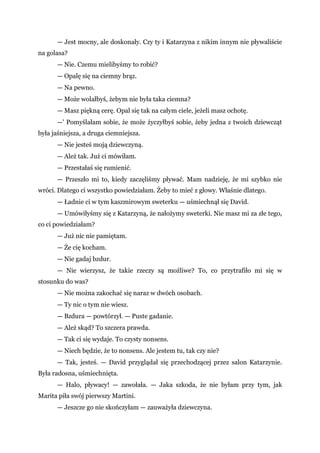 — Jest mocny, ale doskonały. Czy ty i Katarzyna z nikim innym nie pływaliście
na golasa?
— Nie. Czemu mielibyśmy to robić?
— Opalę się na ciemny brąz.
— Na pewno.
— Może wolałbyś, żebym nie była taka ciemna?
— Masz piękną cerę. Opal się tak na całym ciele, jeżeli masz ochotę.
—' Pomyślałam sobie, że może życzyłbyś sobie, żeby jedna z twoich dziewcząt
była jaśniejsza, a druga ciemniejsza.
— Nie jesteś moją dziewczyną.
— Ależ tak. Już ci mówiłam.
— Przestałaś się rumienić.
— Przeszło mi to, kiedy zaczęliśmy pływać. Mam nadzieję, że mi szybko nie
wróci. Dlatego ci wszystko powiedziałam. Żeby to mieć z głowy. Właśnie dlatego.
— Ładnie ci w tym kaszmirowym sweterku — uśmiechnął się David.
— Umówiłyśmy się z Katarzyną, że nałożymy sweterki. Nie masz mi za złe tego,
co ci powiedziałam?
— Już nic nie pamiętam.
— Że cię kocham.
— Nie gadaj bzdur.
— Nie wierzysz, że takie rzeczy są możliwe? To, co przytrafiło mi się w
stosunku do was?
— Nie można zakochać się naraz w dwóch osobach.
— Ty nic o tym nie wiesz.
— Bzdura — powtórzył. — Puste gadanie.
— Ależ skąd? To szczera prawda.
— Tak ci się wydaje. To czysty nonsens.
— Niech będzie, że to nonsens. Ale jestem tu, tak czy nie?
— Tak, jesteś. — David przyglądał się przechodzącej przez salon Katarzynie.
Była radosna, uśmiechnięta.
— Halo, pływacy! — zawołała. — Jaka szkoda, że nie byłam przy tym, jak
Marita piła swój pierwszy Martini.
— Jeszcze go nie skończyłam — zauważyła dziewczyna.
 