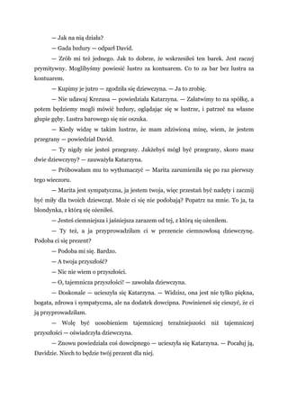 — Jak na nią działa?
— Gada bzdury — odparł David.
— Zrób mi też jednego. Jak to dobrze, że wskrzesiłeś ten barek. Jest raczej
prymitywny. Moglibyśmy powiesić lustro za kontuarem. Co to za bar bez lustra za
kontuarem.
— Kupimy je jutro — zgodziła się dziewczyna. — Ja to zrobię.
— Nie udawaj Krezusa — powiedziała Katarzyna. — Załatwimy to na spółkę, a
potem będziemy mogli mówić bzdury, oglądając się w lustrze, i patrzeć na własne
głupie gęby. Lustra barowego się nie oszuka.
— Kiedy widzę w takim lustrze, że mam zdziwioną minę, wiem, że jestem
przegrany — powiedział David.
— Ty nigdy nie jesteś przegrany. Jakżebyś mógł być przegrany, skoro masz
dwie dziewczyny? — zauważyła Katarzyna.
— Próbowałam mu to wytłumaczyć — Marita zarumieniła się po raz pierwszy
tego wieczoru.
— Marita jest sympatyczna, ja jestem twoja, więc przestań być nadęty i zacznij
być miły dla twoich dziewcząt. Może ci się nie podobają? Popatrz na mnie. To ja, ta
blondynka, z którą się ożeniłeś.
— Jesteś ciemniejsza i jaśniejsza zarazem od tej, z którą się ożeniłem.
— Ty też, a ja przyprowadziłam ci w prezencie ciemnowłosą dziewczynę.
Podoba ci się prezent?
— Podoba mi się. Bardzo.
— A twoja przyszłość?
— Nic nie wiem o przyszłości.
— O, tajemnicza przyszłości! — zawołała dziewczyna.
— Doskonale — ucieszyła się Katarzyna. — Widzisz, ona jest nie tylko piękna,
bogata, zdrowa i sympatyczna, ale na dodatek dowcipna. Powinieneś się cieszyć, że ci
ją przyprowadziłam.
— Wolę być uosobieniem tajemniczej teraźniejszości niż tajemniczej
przyszłości — oświadczyła dziewczyna.
— Znowu powiedziała coś dowcipnego — ucieszyła się Katarzyna. — Pocałuj ją,
Davidzie. Niech to będzie twój prezent dla niej.
 