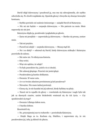 David objął dziewczynę i pocałował ją, ona mu się odwzajemniła, ale szybko
odwróciła się. Po chwili rozpłakała się. Opuściła głowę i chwyciła się oburącz krawędzi
kontuaru.
— Szybko powiedz coś szalenie śmiesznego — zażądał David od Katarzyny.
— Nic mi nie będzie — szepnęła dziewczyna. — Nie patrzcie na mnie. Mnie
naprawdę nic nie jest.
Katarzyna objęła ją, pocałowała i pogłaskała po głowie.
— Zaraz mi przejdzie — zapewniała ją dziewczyna. — Bardzo cię proszę, zostaw
mnie.
— Tak mi przykro.
— Pozwól mi odejść — szeptała dziewczyna. — Muszę stąd iść.
— No i co dalej? — odezwał się David, kiedy dziewczyna zniknęła i Katarzyna
powróciła do salonu.
— Nie mów nic. To idiotyczna historia.
— Ona wróci.
— Więc nie sądzisz, że udaje?
— To były prawdziwe łzy, jeżeli o to ci chodzi.
— Nie udawaj głupiego. Przecież nie jesteś głupi.
— Pocałowałem ją bardzo delikatnie.
— Owszem. W same usta.
— A w co twoim zdaniem powinienem ją był pocałować?
— Nieważne. Nie mam żadnej pretensji.
— Cieszę się, że nie kazałaś mi jej całować, kiedy byliśmy na plaży.
— Nawet mi to wpadło do głowy — roześmiała się Katarzyna i nagle było tak
jak za dawnych czasów, zanim ktokolwiek wmieszał się do ich życia. — Czy
spodziewałeś się tego?
— Owszem i dlatego dałem nura.
— I bardzo dobrze.
Roześmieli się.
— No, przynajmniej nas to rozbawiło — powiedziała Katarzyna.
— Dzięki Bogu za to. Kocham cię, Diablico, i zapewniam cię, że nie
pocałowałem jej, żeby ją skłonić do płaczu.
 