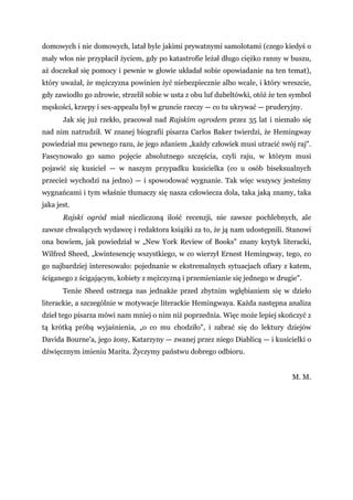 domowych i nie domowych, latał byle jakimi prywatnymi samolotami (czego kiedyś o
mały włos nie przypłacił życiem, gdy po katastrofie leżał długo ciężko ranny w buszu,
aż doczekał się pomocy i pewnie w głowie układał sobie opowiadanie na ten temat),
który uważał, że mężczyzna powinien żyć niebezpiecznie albo wcale, i który wreszcie,
gdy zawiodło go zdrowie, strzelił sobie w usta z obu luf dubeltówki, otóż że ten symbol
męskości, krzepy i sex-appealu był w gruncie rzeczy — co tu ukrywać — pruderyjny.
Jak się już rzekło, pracował nad Rajskim ogrodem przez 35 lat i niemało się
nad nim natrudził. W znanej biografii pisarza Carlos Baker twierdzi, że Hemingway
powiedział mu pewnego razu, że jego zdaniem „każdy człowiek musi utracić swój raj".
Fascynowało go samo pojęcie absolutnego szczęścia, czyli raju, w którym musi
pojawić się kusiciel — w naszym przypadku kusicielka (co u osób biseksualnych
przecież wychodzi na jedno) — i spowodować wygnanie. Tak więc wszyscy jesteśmy
wygnańcami i tym właśnie tłumaczy się nasza człowiecza dola, taka jaką znamy, taka
jaka jest.
Rajski ogród miał niezliczoną ilość recenzji, nie zawsze pochlebnych, ale
zawsze chwalących wydawcę i redaktora książki za to, że ją nam udostępnili. Stanowi
ona bowiem, jak powiedział w „New York Review of Books" znany krytyk literacki,
Wilfred Sheed, „kwintesencję wszystkiego, w co wierzył Ernest Hemingway, tego, co
go najbardziej interesowało: pojednanie w ekstremalnych sytuacjach ofiary z katem,
ściganego z ścigającym, kobiety z mężczyzną i przemienianie się jednego w drugie".
Tenże Sheed ostrzega nas jednakże przed zbytnim wgłębianiem się w dzieło
literackie, a szczególnie w motywacje literackie Hemingwaya. Każda następna analiza
dzieł tego pisarza mówi nam mniej o nim niż poprzednia. Więc może lepiej skończyć z
tą krótką próbą wyjaśnienia, „o co mu chodziło", i zabrać się do lektury dziejów
Davida Bourne'a, jego żony, Katarzyny — zwanej przez niego Diablicą — i kusicielki o
dźwięcznym imieniu Marita. Życzymy państwu dobrego odbioru.
M. M.
 