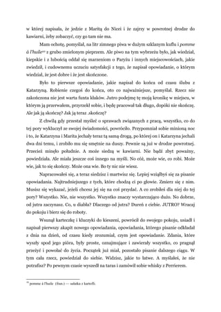 w której napisała, że jedzie z Maritą do Nicei i że zajrzy w powrotnej drodze do
kawiarni, żeby zobaczyć, czy go tam nie ma.
Mam ochotę, pomyślał, na litr zimnego piwa w dużym szklanym kuflu i pomme
á l'huile10 z grubo zmielonym pieprzem. Ale piwo na tym wybrzeżu było, jak wiedział,
kiepskie i z lubością oddał się marzeniom o Paryżu i innych miejscowościach, jakie
zwiedził, i cudownemu uczuciu satysfakcji z tego, że napisał opowiadanie, o którym
wiedział, że jest dobre i że jest skończone.
Było to pierwsze opowiadanie, jakie napisał do końca od czasu ślubu z
Katarzyną. Robienie czegoś do końca, oto co najważniejsze, pomyślał. Rzecz nie
zakończona nie jest warta funta kłaków. Jutro podejmę tę moją kronikę w miejscu, w
którym ją przerwałem, przyrzekł sobie, i będę pracował tak długo, dopóki nie skończę.
Ale jak ją skończę? Jak ją teraz .skończę?
Z chwilą gdy przestał myśleć o sprawach związanych z pracą, wszystko, co do
tej pory wykluczył ze swojej świadomości, powróciło. Przypomniał sobie minioną noc
i to, że Katarzyna i Marita jechały teraz tą samą drogą, po której on i Katarzyna jechali
dwa dni temu, i zrobiło mu się smętnie na duszy. Pewnie są już w drodze powrotnej.
Przecież minęło południe. A może siedzą w kawiarni. Nie bądź zbyt poważny,
powiedziała. Ale miała jeszcze coś innego na myśli. No cóż, może wie, co robi. Może
wie, jak to się skończy. Może ona wie. Bo ty nic nie wiesz.
Napracowałeś się, a teraz siedzisz i martwisz się. Lepiej wziąłbyś się za pisanie
opowiadania. Najtrudniejszego z tych, które chodzą ci po głowie. Zmierz się z nim.
Musisz się wykazać, jeżeli chcesz jej się na coś przydać. A co zrobiłeś dla niej do tej
pory? Wszystko. Nie, nie wszystko. Wszystko znaczy wystarczająco dużo. No dobrze,
od jutra zaczynasz. Co, u diabła? Dlaczego od jutra? Dureń z ciebie. JUTRO? Wracaj
do pokoju i bierz się do roboty.
Wsunął karteczkę i kluczyki do kieszeni, powrócił do swojego pokoju, usiadł i
napisał pierwszy akapit nowego opowiadania, opowiadania, którego pisanie odkładał
z dnia na dzień, od czasu kiedy zrozumiał, czym jest opowiadanie. Zdania, które
wyszły spod jego pióra, były proste, oznajmujące i zawierały wszystko, co pragnął
przeżyć i powołać do życia. Początek już miał, pozostało pisanie dalszego ciągu. W
tym cała rzecz, powiedział do siebie. Widzisz, jakie to łatwe. A myślałeś, że nie
potrafisz? Po pewnym czasie wyszedł na taras i zamówił sobie whisky z Perrierem.
10
pomme á l'huile (fran.) — sałatka z kartofli.
 