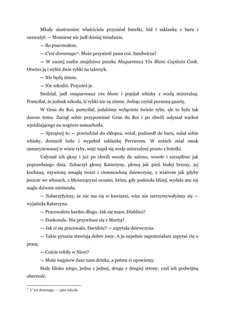 Młody siostrzeniec właściciela przyniósł butelki, lód i szklankę z baru i
zauważył: — Monsieur nie jadł dzisiaj śniadania.
— Bo pracowałem.
— C’est dommage11. Może przynieść panu coś. Sandwicza?
— W naszej szafce znajdziesz puszkę Maquereaux Vin Blanc Capitain Cook.
Otwórz ją i wyłóż dwie rybki na talerzyk.
— Nie będą zimne.
— Nie szkodzi. Przynieś je.
Siedział, jadł maquereaux vin blanc i popijał whisky z wodą mineralną.
Pomyślał, że jednak szkoda, iż rybki nie są zimne. Jedząc czytał poranną gazetę.
W Grau du Roi, pomyślał, jadaliśmy wyłącznie świeże ryby, ale to było tak
dawno temu. Zaczął sobie przypominać Grau du Roi i po chwili usłyszał warkot
wjeżdżającego na wzgórze samochodu.
— Sprzątnij to — powiedział do chłopca, wstał, podszedł do baru, nalał sobie
whisky, dorzucił lodu i wypełnił szklankę Perrierem. W ustach miał smak
zamarynowanej w winie ryby, więc napił się wody mineralnej prosto z butelki.
Usłyszał ich głosy i już po chwili weszły do salonu, wesołe i szczęśliwe jak
poprzedniego dnia. Zobaczył głowę Katarzyny, płową jak pień białej brzozy, jej
kochaną, ożywioną smagłą twarz i ciemnowłosą dziewczynę, z wiatrem jak gdyby
jeszcze we włosach, z błyszczącymi oczami, która, gdy podeszła bliżej, wydała mu się
nagle dziwnie nieśmiała.
— Zobaczyłyśmy, że nie ma cię w kawiarni, więc nie zatrzymywałyśmy się —
wyjaśniła Katarzyna.
— Pracowałem bardzo długo. Jak się masz, Diablico?
— Doskonale. Nie przywitasz się z Maritą?
— Jak ci się pracowało, Davidzie? — zapytała dziewczyna.
— Takie pytania stawiają dobre żony. A ja zupełnie zapomniałam zapytać cię o
pracę.
— Coście robiły w Nicei?
— Może najpierw dasz nam drinka, a potem ci opowiemy.
Stały blisko niego, jedna z jednej, druga z drugiej strony, czuł ich podwójną
obecność.
11
C’est dommage — jaka szkoda.
 
