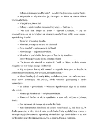 — Dobrze ci się pracowało, Davidzie? — powtórzyła dziewczyna swoje pytanie.
— Oczywiście — odpowiedziała jej Katarzyna. — Jemu się zawsze dobrze
pracuje, głuptasie.
— Więc jak było, Davidzie?
— Dobrze — uśmiechnął się i zmierzwił jej włosy. — Dziękuję ci.
— Nie dasz nam czegoś do picia? — zapytała Katarzyna. — My nie
pracowałyśmy, ale za to byłyśmy na zakupach, zamówiłyśmy sobie różne rzeczy i
wywołałyśmy skandal.
— To nie był prawdziwy skandal.
— Nie wiem, zresztą nic mnie to nie obchodzi.
— Co za skandal? — zainteresował się David.
— Nic wielkiego — odparła dziewczyna.
— Nieważne — powiedziała Katarzyna. — Tyle, że się ubawiłam.
— Ktoś w Nicei powiedział coś na temat jej spodni.
— To jeszcze nie skandal — stwierdził David. — Nicea to duże miasto.
Mogłyście się były czegoś takiego spodziewać.
— Czy wyglądam inaczej niż zawsze? — zapytała Katarzyna. — Szkoda, że
jeszcze nie zawiesili lustra. Czy uważasz, że się zmieniłam?
— Nie — David spojrzał na nią. Włosy miała bardzo jasne i rozczochrane, twarz
może nawet ciemniejszą niż zwykle, robiła wrażenie podnieconej i trochę
wyzywającej.
— To dobrze — powiedziała. — Wiesz co? Spróbowałam tego, na co miałam
taką ochotę.
— Nic takiego nie zrobiłaś — wtrąciła dziewczyna.
— Owszem i bardzo mi się to spodobało, a teraz nalej mi jeszcze jednego
drinka.
— Ona naprawdę nic takiego nie zrobiła, Davidzie.
— Rano zatrzymałam samochód na szosie i pocałowałam ją, ona mnie też. W
drodze powrotnej z Nicei także i znów przed chwilą, kiedy wysiadałyśmy z wozu —
Katarzyna spojrzała na Davida z przekorą, ale i miłością i po chwili dodała: — To było
bardzo miłe i sprawiło mi przyjemność. Też ją pocałuj. Chłopca tu nie ma.
 