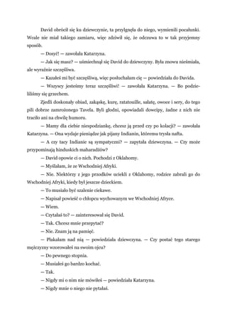 David obrócił się ku dziewczynie, ta przylgnęła do niego, wymienili pocałunki.
Wcale nie miał takiego zamiaru, więc zdziwił się, że odczuwa to w tak przyjemny
sposób.
— Dosyć! — zawołała Katarzyna.
— Jak się masz? — uśmiechnął się David do dziewczyny. Była znowu nieśmiała,
ale wyraźnie szczęśliwa.
— Kazałeś mi być szczęśliwą, więc posłuchałam cię — powiedziała do Davida.
— Wszyscy jesteśmy teraz szczęśliwi! — zawołała Katarzyna. — Bo podzie-
liliśmy się grzechem.
Zjedli doskonały obiad, zakąskę, kurę, ratatouille, sałatę, owoce i sery, do tego
pili dobrze zamrożonego Tavela. Byli głodni, opowiadali dowcipy, żadne z nich nie
traciło ani na chwilę humoru.
— Mamy dla ciebie niespodziankę, chcesz ją przed czy po kolacji? — zawołała
Katarzyna. — Ona wydaje pieniądze jak pijany Indianin, któremu trysła nafta.
— A czy tacy Indianie są sympatyczni? — zapytała dziewczyna. — Czy może
przypominają hinduskich maharadżów?
— David opowie ci o nich. Pochodzi z Oklahomy.
— Myślałam, że ze Wschodniej Afryki.
— Nie. Niektórzy z jego przodków uciekli z Oklahomy, rodzice zabrali go do
Wschodniej Afryki, kiedy był jeszcze dzieckiem.
— To musiało być szalenie ciekawe.
— Napisał powieść o chłopcu wychowanym we Wschodniej Afryce.
— Wiem.
— Czytałaś to? — zainteresował się David.
— Tak. Chcesz mnie przepytać?
— Nie. Znam ją na pamięć.
— Płakałam nad nią — powiedziała dziewczyna. — Czy postać tego starego
mężczyzny wzorowałeś na swoim ojcu?
— Do pewnego stopnia.
— Musiałeś go bardzo kochać.
— Tak.
— Nigdy mi o nim nie mówiłeś — powiedziała Katarzyna.
— Nigdy mnie o niego nie pytałaś.
 