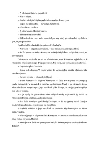 — A gdybym pytała, to mówiłbyś?
— Nie — odparł.
— Bardzo mi się ta książka podobała — dodała dziewczyna.
— Lepiej nie przesadzaj — mruknęła Katarzyna.
— Nie miałam zamiaru...
— Z całowaniem. Słuchaj, kiedy...
— Sama mnie namawiałaś.
— Gdybyś mi nie przerwała, zapytałabym, czy kiedy go całowałaś, myślałaś o
tym, że jest pisarzem?
David nalał Tavela do kieliszka i wypił kilka łyków.
— Nie wiem — odparła dziewczyna. — Nie zastanawiałam się nad tym.
— To dobrze — zauważyła Katarzyna. — Bo już się bałam, że będzie to samo, co
z wycinkami.
Dziewczyna spojrzała na nią ze zdziwieniem, więc Katarzyna wyjaśniła: — Z
wycinkami prasowymi o jego drugiej powieści. Nie wiem, czy wiesz, ale napisał dwie.
— Czytałam tylko Zerwanie.
— Druga jest o lataniu. W czasie wojny. To jedyna dobra książka o lataniu, jaka
została napisana.
— Gówno prawda — odezwał się David.
— Sama zobaczysz — ciągnęła Katarzyna. — Żeby móc napisać taką książkę,
trzeba było najpierw umrzeć, być zupełnie skończonym. Niech ci się nie zdaje, że nie
wiem absolutnie wszystkiego o jego książkach tylko dlatego, że całując go nie myślę o
nim jako o pisarzu.
— A ja myślę, że powinniśmy sobie uciąć drzemkę — przerwał jej David. —
Prześpij się trochę, Diablico. Jesteś zmęczona.
— I za dużo mówię — zgodziła się Katarzyna. — To był pyszny obiad. Darujcie
mi, że tyle gadałam i do tego jeszcze się chwaliłam.
— Pięknie mówiłaś o jego książkach — odezwała się dziewczyna. — Jesteś
nadzwyczajna.
— Nie czuję tego — odpowiedziała Katarzyna. — Jestem strasznie zmordowana.
Masz coś do czytania, Marito?
— Mam jeszcze dwie nie przeczytane książki. Potem pożyczę sobie coś od was,
dobrze?
 