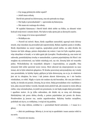 — Czy mogę później do ciebie wpaść?
— Jeżeli masz ochotę.
David nie patrzał na dziewczynę, ona nie patrzała na niego.
— Nie będę ci przeszkadzała? — upewniała się Katarzyna.
— Nie mam nic ważnego do roboty.
W sypialni Katarzyna i David leżeli obok siebie na łóżku, za oknami wiatr
kończył swój trzeci i ostatni dzień. Nie była to taka sjesta jak za dawnych czasów.
— Czy mogę ci to teraz opowiedzieć?
— Wolałbym nie.
— Pozwól mi mówić. Rano, kiedy zapaliłam samochód, ogarnął mnie dziwny
strach, więc starałam się prowadzić jak najostrożniej. Byłam zupełnie pusta w środku.
Kiedy dojechałam na szczyt wzgórza, spojrzałam przed siebie, na całej drodze do
Cannes nie było nikogo, potem obejrzałam się wstecz i tam też było zupełnie pusto,
więc skręciłam w krzaki, w te takie gęste jak żywopłot. Pocałowałam ją, ona mnie też
całowała, posiedziałyśmy trochę w samochodzie, a potem pojechałyśmy do Nicei i nie
mogłam się zorientować, czy ludzie miarkują coś, czy nie. Zresztą było mi wszystko
jedno. Wchodziłyśmy do wszystkich sklepów i kupowałyśmy, co popadło. Ona
strasznie lubi sobie sprawiać nowe rzeczy. Ktoś odezwał się nieprzyjemnie na nasz
temat, ale to było właściwie głupstwo. W drodze powrotnej zatrzymałyśmy się i wtedy
ona powiedziała, że byłoby lepiej, gdybym ja była dziewczyną, na co ja, że właściwie
jest mi to obojętne, bo teraz i tak jestem akurat dziewczyną, no i nie bardzo
wiedziałam, co robić. Nigdy w życiu nie czułam się tak bezradna. Ale ona jest dobra i
myślę, że chciała mi pomóc. Zresztą, bo ja wiem. Dalej prowadziłam wóz i myślałam o
tym, jaka ona jest ładna i wesoła. Zaczęła mnie pieścić tak, jak czasami ty mnie albo ja
ciebie, więc oświadczyłam, że jeżeli nie przestanie, to nie będę mogła dalej prowadzić,
i zgasiłam motor. Ja ją tylko całowałam, ale działo się ze mną coś dziwnego.
Siedziałyśmy tak przez dobrą chwilę, a potem pojechałam już prosto do domu.
Pocałowałam ją jeszcze raz, zanim zaparkowałam. Byłyśmy bardzo szczęśliwe,
podobało mi się to, co robiłyśmy, i wciąż mi się podoba.
— No więc dobrze, zrobiłaś to — powiedział David ostrożnie. — I masz to z
głowy.
— Ależ nic podobnego. Mówię ci, że mi się to spodobało i mam zamiar robić to
na serio.
— Przecież nie musisz.
 