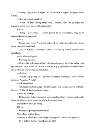 — Muszę i będę to robiła, dopóki mi się nie znudzi, dopóki nie przejdzie mi
ochota.
— Skąd wiesz, że ci przejdzie?
— Wiem. Na razie muszę brnąć dalej. Davidzie, wierz mi, ja nigdy nie
przypuszczałam, że mi się coś takiego przytrafi.
Milczał.
— Wrócę — powiedziała. — Jestem pewna, że mi to przejdzie, mogę na to
przysiąc. Zaufaj mi, proszę cię.
Milczał.
— Ona na mnie czeka. Przecież słyszałeś, jak się z nią umawiałam. Nie można
się zatrzymywać w pół drogi.
— Jadę do Paryża — oświadczył David. — Możesz się ze mną komunikować
przez bank.
— Nie. Musisz mi pomóc.
— Nie mogę ci pomóc.
— Możesz. Nie wolno ci wyjeżdżać. Nie zniosłabym tego. Przecież nie chcę z nią
być na dobre. To po prostu coś, co muszę przeżyć. Czy ty tego nie rozumiesz? Błagam
cię, spróbuj. Ty zawsze wszystko rozumiesz.
— Ale nie to.
— Postaraj się, proszę cię. Dotychczas wszystko rozumiałeś. Sam to wiesz
najlepiej. Wszystko. Prawda?
— Tak. Dotychczas.
— Tak nam się dobrze zaczęło. Zobaczysz, jak z tym skończę, znowu będziemy
tylko my. Ty i ja. Nie kocham nikogo innego.
— Więc nie rób tego.
— Kiedy muszę. Odkąd poszłam do szkoły, miałam okazje i mnóstwo pokus, ale
nigdy nie chciałam się na to zgodzić, nigdy się nie zgodziłam.
Dopiero teraz czuję, że muszę.
Milczał.
— Proszę cię, spróbuj mnie zrozumieć.
Nie wydobył z siebie słowa.
— Ona się w tobie kocha, więc weź ją. W ten sposób rachunek się wyrówna.
— Co ty gadasz, Diablico? Czyś ty zwariowała?
 