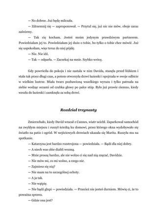 — No dobrze. Już będę milczała.
— Zdrzemnij się — zaproponował. — Przytul się, już nic nie mów, oboje zaraz
zaśniemy.
— Tak cię kocham. Jesteś moim jedynym prawdziwym partnerem.
Powiedziałam jej to. Powiedziałam jej dużo o tobie, bo tylko o tobie chce mówić. Już
się uspokoiłam, więc teraz do niej pójdę.
— Nie. Nie idź.
— Tak — odparła. — Zaczekaj na mnie. Szybko wrócę.
Gdy powróciła do pokoju i nie zastała w nim Davida, stanęła przed łóżkiem i
stała tak przez długi czas, a potem otworzyła drzwi łazienki i spojrzała w swoje odbicie
w wielkim lustrze. Miała twarz pozbawioną wszelkiego wyrazu i tylko patrzała na
siebie wodząc oczami od czubka głowy po palce stóp. Było już prawie ciemno, kiedy
weszła do łazienki i zamknęła za sobą drzwi.
Rozdział trzynasty
Zmierzchało, kiedy David wracał z Cannes, wiatr ucichł. Zaparkował samochód
na zwykłym miejscu i ruszył ścieżką ku domowi, przez którego okna wydobywało się
światło na patio i ogród. W wejściowych drzwiach ukazała się Marita. Ruszyła mu na
spotkanie.
— Katarzyna jest bardzo rozstrojona — powiedziała. — Bądź dla niej dobry.
— A niech was obie diabli wezmą.
— Mnie proszę bardzo, ale nie wolno ci się nad nią znęcać, Davidzie.
— Nie mów mi, co mi wolno, a czego nie.
— Zajmiesz się nią?
— Nie mam na to szczególnej ochoty.
— A ja tak.
— Nie wątpię.
— Nie bądź głupi — powiedziała. — Przecież nie jesteś durniem. Mówię ci, że to
poważna sprawa.
— Gdzie ona jest?
 