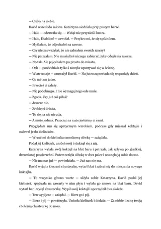 — Czeka na ciebie.
David wszedł do salonu. Katarzyna siedziała przy pustym barze.
— Halo — odezwała się. — Wciąż nie przynieśli lustra.
— Halo, Diablico! — zawołał. — Przykro mi, że się spóźniłem.
— Myślałam, że odjechałeś na zawsze.
— Czy nie zauważyłaś, że nie zabrałem swoich rzeczy?
— Nie patrzałam. Nie musiałbyś niczego zabierać, żeby odejść na zawsze.
— No tak. Ale pojechałem po prostu do miasta.
— Och — powiedziała tylko i zaczęła wpatrywać się w ścianę.
— Wiatr ustaje — zauważył David. — Na jutro zapowiada się wspaniały dzień.
— Co mi tam jutro.
— Przecież ci zależy.
— Nic podobnego. I nie wymagaj tego ode mnie.
— Zgoda. Czy już coś piłaś?
— Jeszcze nie.
— Zrobię ci drinka.
— To się na nic nie zda.
— A może jednak. Przecież na razie jesteśmy ci sami.
Przyglądała mu się apatycznym wzrokiem, podczas gdy mieszał koktajle i
nalewał je do kieliszków.
— Wrzuć mi do kieliszka czosnkową oliwkę — zażądała.
Podał jej kieliszek, uniósł swój i stuknął się z nią.
Katarzyna wylała swój koktajl na blat baru i patrzała, jak spływa po gładkiej,
drewnianej powierzchni. Potem wzięła oliwkę w dwa palce i wsunęła ją sobie do ust.
— Nie ma nas już — powiedziała. — Już nas nie ma.
David wyjął z kieszeni chusteczkę, wytarł blat i zabrał się do mieszania nowego
koktajlu.
— To wszystko gówno warte — ulżyła sobie Katarzyna. David podał jej
kieliszek, spojrzała na zawarty w nim płyn i wylała go znowu na blat baru. David
wytarł bar i wyżął chusteczkę. Wypił swój koktajl i sporządził dwa świeże.
— Ten wypijesz — zażądał. — Bierz go i pij.
— Bierz i pij — powtórzyła. Uniosła kieliszek i dodała: — Za ciebie i za tę twoją
cholerną chusteczkę do nosa.
 