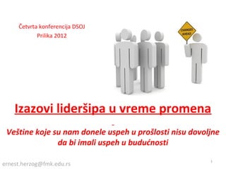 Četvrta konferencija DSOJ
            Prilika 2012




    Izazovi lideršipa u vreme promena
 Veštine koje su nam donele uspeh u prošlosti nisu dovoljne
               da bi imali uspeh u budućnosti
                                                        1
ernest.herzog@fmk.edu.rs
 