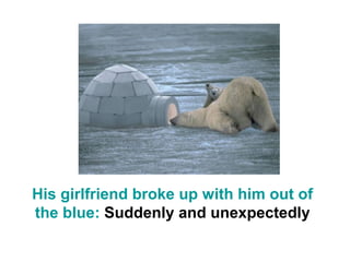 His girlfriend broke up with him out of
the blue: Suddenly and unexpectedly
 