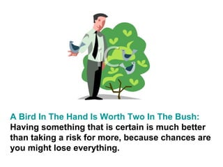 A Bird In The Hand Is Worth Two In The Bush:
Having something that is certain is much better
than taking a risk for more, because chances are
you might lose everything.
 