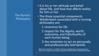 The Nurse’s
Philosophy
• It is his or her attitude and belief
about life, and how that affects reality
for him or her.
• The three essential components
Wiedenbach associated with a nursing
philosophy are:
1.reverence for life
2.respect for the dignity, worth,
autonomy, and individuality of
each human being
3.the resolution to act on personally
and professionally held beliefs.
Reference: Petiprin, A. (2020). Ernestine Wiedenbach. Nursing Theory.
https://nursing-theory.org/nursing-theorists/Ernestine-Wiedenbach.php
•
 
