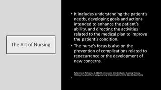 The Art of Nursing
• It includes understanding the patient’s
needs, developing goals and actions
intended to enhance the patient’s
ability, and directing the activities
related to the medical plan to improve
the patient’s condition.
• The nurse’s focus is also on the
prevention of complications related to
reoccurrence or the development of
new concerns.
Reference: Petiprin, A. (2020). Ernestine Wiedenbach. Nursing Theory.
https://nursing-theory.org/nursing-theorists/Ernestine-Wiedenbach.php
•
 