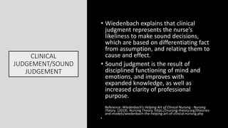 CLINICAL
JUDGEMENT/SOUND
JUDGEMENT
• Wiedenbach explains that clinical
judgment represents the nurse’s
likeliness to make sound decisions,
which are based on differentiating fact
from assumption, and relating them to
cause and effect.
• Sound judgment is the result of
disciplined functioning of mind and
emotions, and improves with
expanded knowledge, as well as
increased clarity of professional
purpose.
Reference: Wiedenbach’s Helping Art of Clinical Nursing - Nursing
Theory. (2019). Nursing Theory. https://nursing-theory.org/theories-
and-models/wiedenbach-the-helping-art-of-clinical-nursing.php
•
 