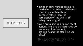NURSING SKILLS
• In the theory, nursing skills are
carried out in order to achieve a
specific patient-centered
purpose rather than the
completion of the skill itself
being the end goal.
• Skills are made up of a variety of
actions, and are characterized by
harmony of movement,
precision, and the effective use
of self.
Reference: Wiedenbach’s Helping Art of Clinical Nursing - Nursing Theory.
(2019). Nursing Theory. https://nursing-theory.org/theories-and-
models/wiedenbach-the-helping-art-of-clinical-nursing.php
•
 