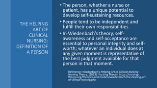 THE HELPING
ART OF
CLINICAL
NURSING:
DEFINITION OF
A PERSON
• The person, whether a nurse or
patient, has a unique potential to
develop self-sustaining resources.
• People tend to be independent and
fulfill their own responsibilities.
• In Wiedenbach’s theory, self-
awareness and self-acceptance are
essential to personal integrity and self-
worth; whatever an individual does at
any given moment is representative of
the best judgment available for that
person in that moment.
Reference: Wiedenbach’s Helping Art of Clinical Nursing -
Nursing Theory. (2019). Nursing Theory. https://nursing-
theory.org/theories-and-models/wiedenbach-the-helping-art-
of-clinical-nursing.php
 