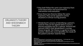 ORLANDO’S THEORY
AND WIEDENBACH
THEORY
they both follow the same care trajectory from
initial observation and assessment to
intervention and evaluation.
Since these two theories follow the same
trajectory, they can be applied in similar
situations in clinical nursing practice.
• Wiedenbach's process of identifying a patient's
need for help can be applied when a nurse is
directly providing care for a patient. Richard and
Johnson (2007) used Wiedenbach's nursing
theory to guide. Her theory is a guide to nursing
practice, where the nurse identifies the needs of
the patient and their need for help.
Reference:
Ernestine Wiedenbach’s Contribution To the Development... | 123 Help Me. (n.d.).
Www.123helpme.com. Retrieved November 18, 2022, from
https://www.123helpme.com/essay/Ernestine-Wiedenbachs-Contribution-To-the-
Development-of-
188806#:~:text=Ernestine%20Wiedenbach%27s%20theory%20has%20contributed%20to%20
the%20development
 