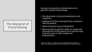 The Helping Art of
Clinical Nursing
Nursing is the practice of identification of a
patient’s need for help through:
• the observation of presenting behaviors and
symptoms,
• exploration of the meaning of those symptoms
with the patient,
• determining the cause of discomfort,
• determining the patient’s ability to resolve the
discomfort (or if the patient has a need for help
from the nurse or other health care
professionals.)
• Reference: Petiprin, A. (2020). Ernestine Wiedenbach. Nursing Theory.
https://nursing-theory.org/nursing-theorists/Ernestine-Wiedenbach.php
•
 