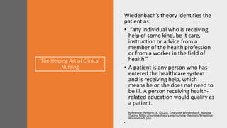 The Helping Art of Clinical
Nursing
Wiedenbach’s theory identifies the
patient as:
• “any individual who is receiving
help of some kind, be it care,
instruction or advice from a
member of the health profession
or from a worker in the field of
health.”
• A patient is any person who has
entered the healthcare system
and is receiving help, which
means he or she does not need to
be ill. A person receiving health-
related education would qualify as
a patient.
Reference: Petiprin, A. (2020). Ernestine Wiedenbach. Nursing
Theory. https://nursing-theory.org/nursing-theorists/Ernestine-
Wiedenbach.php
•
 