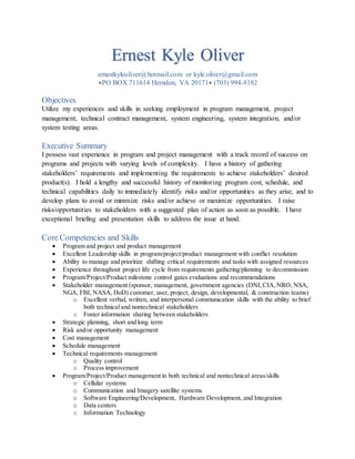 Ernest Kyle Oliver
ernestkyleoliver@hotmail.com or kyle.oliver@gmail.com
PO BOX 711614 Herndon, VA 20171 (703) 994-8182
Objectives
Utilize my experiences and skills in seeking employment in program management, project
management, technical contract management, system engineering, system integration, and/or
system testing areas.
Executive Summary
I possess vast experience in program and project management with a track record of success on
programs and projects with varying levels of complexity. I have a history of gathering
stakeholders’ requirements and implementing the requirements to achieve stakeholders’ desired
product(s). I hold a lengthy and successful history of monitoring program cost, schedule, and
technical capabilities daily to immediately identify risks and/or opportunities as they arise, and to
develop plans to avoid or minimize risks and/or achieve or maximize opportunities. I raise
risks/opportunities to stakeholders with a suggested plan of action as soon as possible. I have
exceptional briefing and presentation skills to address the issue at hand.
Core Competencies and Skills
 Program and project and product management
 Excellent Leadership skills in program/project/product management with conflict resolution
 Ability to manage and prioritize shifting critical requirements and tasks with assigned resources
 Experience throughout project life cycle from requirements gathering/planning to decommission
 Program/Project/Product milestone control gates evaluations and recommendations
 Stakeholder management (sponsor, management, government agencies (DNI,CIA,NRO, NSA,
NGA, FBI, NASA, DoD) customer, user, project, design, developmental, & construction teams)
o Excellent verbal, written, and interpersonal communication skills with the ability to brief
both technical and nontechnical stakeholders
o Foster information sharing between stakeholders
 Strategic planning, short and long term
 Risk and/or opportunity management
 Cost management
 Schedule management
 Technical requirements management
o Quality control
o Process improvement
 Program/Project/Product management in both technical and nontechnical areas/skills
o Cellular systems
o Communication and Imagery satellite systems
o Software Engineering/Development, Hardware Development, and Integration
o Data centers
o Information Technology
 