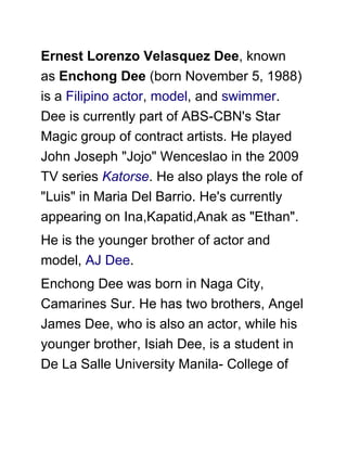 Ernest Lorenzo Velasquez Dee, known
as Enchong Dee (born November 5, 1988)
is a Filipino actor, model, and swimmer.
Dee is currently part of ABS-CBN's Star
Magic group of contract artists. He played
John Joseph "Jojo" Wenceslao in the 2009
TV series Katorse. He also plays the role of
"Luis" in Maria Del Barrio. He's currently
appearing on Ina,Kapatid,Anak as "Ethan".
He is the younger brother of actor and
model, AJ Dee.
Enchong Dee was born in Naga City,
Camarines Sur. He has two brothers, Angel
James Dee, who is also an actor, while his
younger brother, Isiah Dee, is a student in
De La Salle University Manila- College of
 