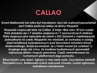 CALLAO
Ernest Malinowski nie tylko był inżynierem, lecz też uratował peruwiański
port Callao podczas ataku ze strony Hiszpanii.
Hiszpanie rozpoczęli atak na Callao 2 maja 1866 roku. W tym czasie
flota składała się z 7 okrętów wojennych i 7 pomocniczych statków.
Flota dyspozycyjna wpłynęła do zatoki z 252 działami z najsilniejszymi
jednostkami na czele. Hiszpanie nie wiedzieli, że wchodzą w zasięg
dział fortyfikacji wybudowanych pod kierunkiem inżyniera Ernest
Malinowskiego. Ernest powiedział, że z Polski musiał już uciekać i z
drugiego kraju nie chce. Ze środków budżetowych sprowadził
najnowsze działa i kopuły pancerne. Część zamontowano na
ruchomych platformach jego pomysłu.
Bitwa trwała cały dzień. Zginęło w niej wiele osób. Zwycięstwo odnieśli
Peruwiańczycy. Malinowski zyskał szacunek chwałę i został ogłoszony
bohaterem narodowym.
 