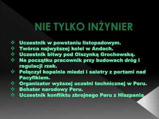 NIE TYLKO INŻYNIER
 Uczestnik w powstaniu listopadowym.
 Twórca najwyższej kolei w Andach.
 Uczestnik bitwy pod Olszynką Grochowską.
 Na początku pracownik przy budowach dróg i
regulacji rzek.
 Połączył kopalnie miedzi i saletry z portami nad
Pacyfikiem.
 Organizator wyższej uczelni technicznej w Peru.
 Bohater narodowy Peru.
 Uczestnik konfliktu zbrojnego Peru z Hiszpanią.
 